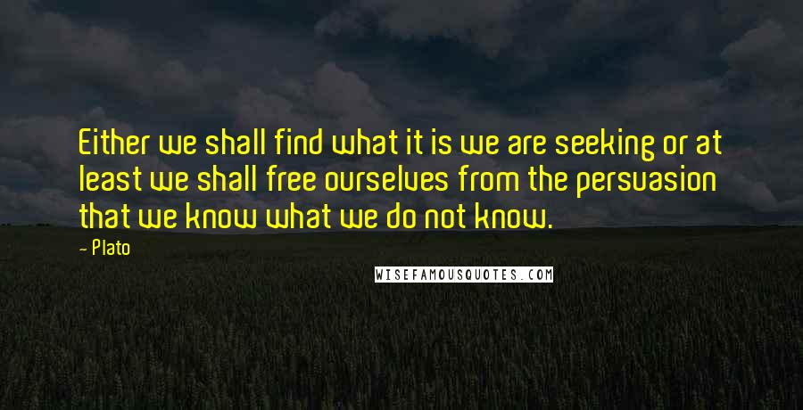 Plato Quotes: Either we shall find what it is we are seeking or at least we shall free ourselves from the persuasion that we know what we do not know.
