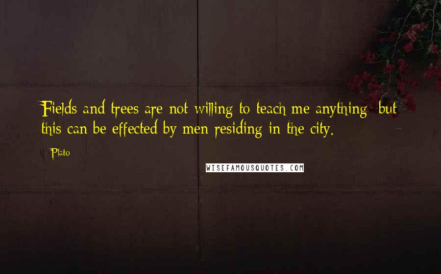 Plato Quotes: Fields and trees are not willing to teach me anything; but this can be effected by men residing in the city.