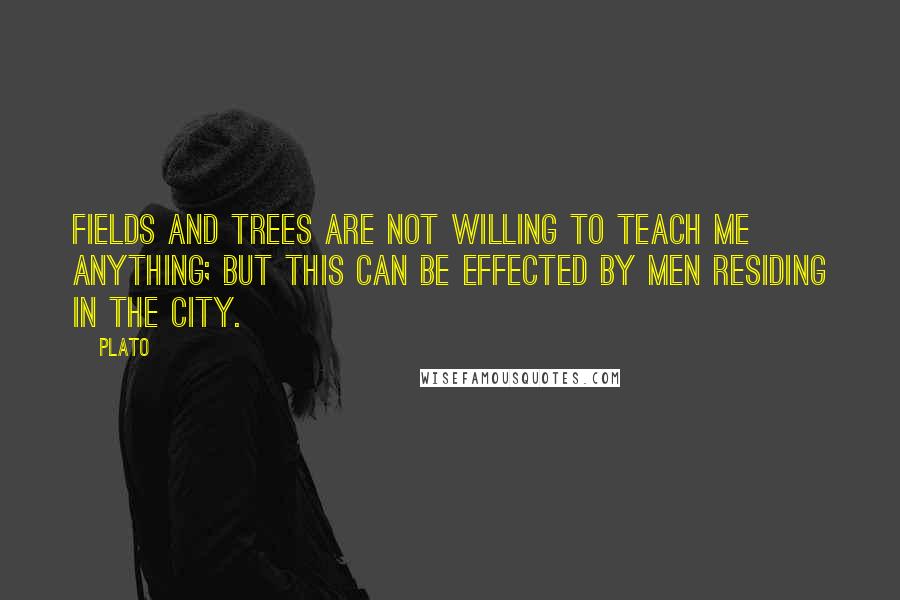 Plato Quotes: Fields and trees are not willing to teach me anything; but this can be effected by men residing in the city.