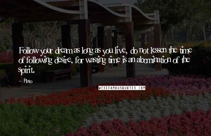 Plato Quotes: Follow your dream as long as you live, do not lessen the time of following desire, for wasting time is an abomination of the spirit.