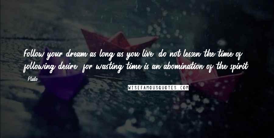 Plato Quotes: Follow your dream as long as you live, do not lessen the time of following desire, for wasting time is an abomination of the spirit.