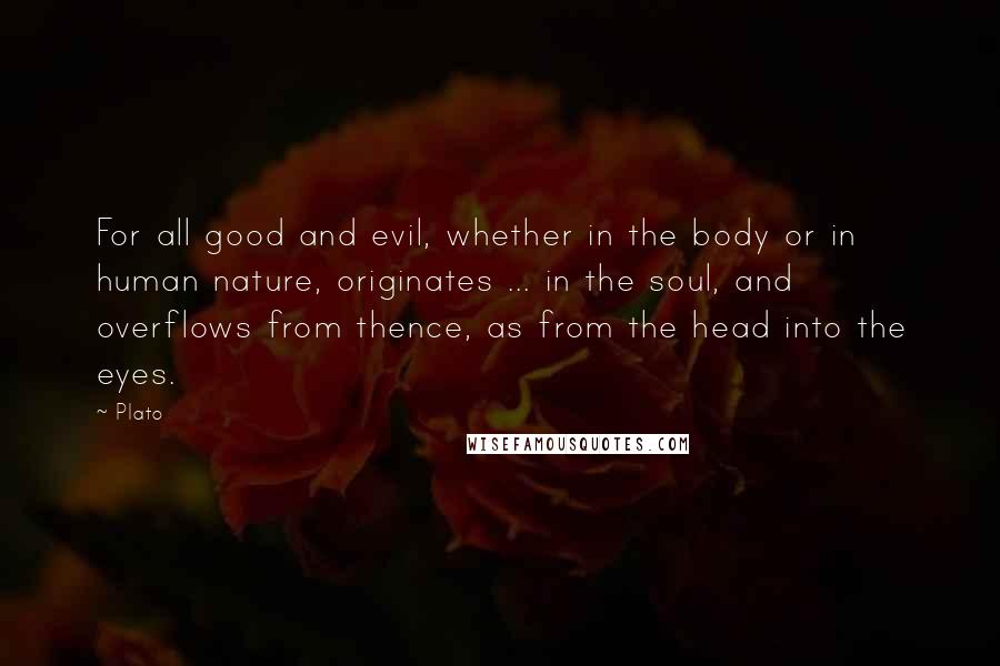 Plato Quotes: For all good and evil, whether in the body or in human nature, originates ... in the soul, and overflows from thence, as from the head into the eyes.