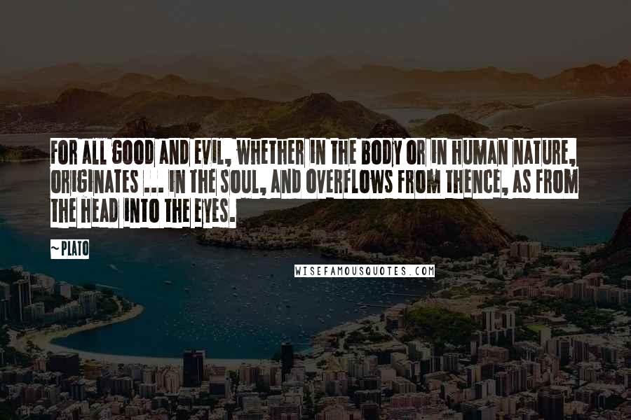 Plato Quotes: For all good and evil, whether in the body or in human nature, originates ... in the soul, and overflows from thence, as from the head into the eyes.