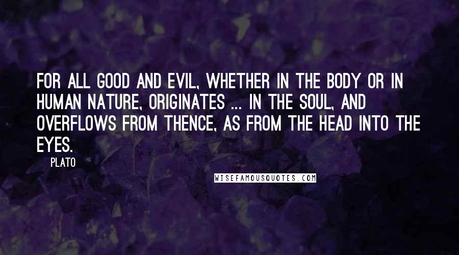 Plato Quotes: For all good and evil, whether in the body or in human nature, originates ... in the soul, and overflows from thence, as from the head into the eyes.