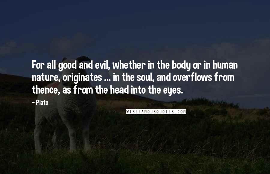 Plato Quotes: For all good and evil, whether in the body or in human nature, originates ... in the soul, and overflows from thence, as from the head into the eyes.