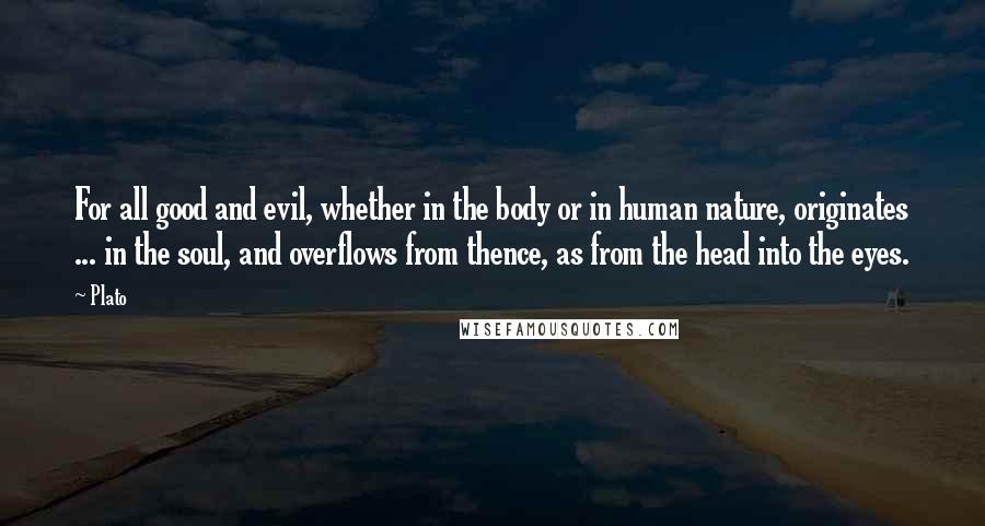 Plato Quotes: For all good and evil, whether in the body or in human nature, originates ... in the soul, and overflows from thence, as from the head into the eyes.