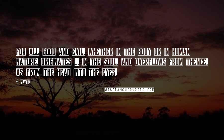 Plato Quotes: For all good and evil, whether in the body or in human nature, originates ... in the soul, and overflows from thence, as from the head into the eyes.