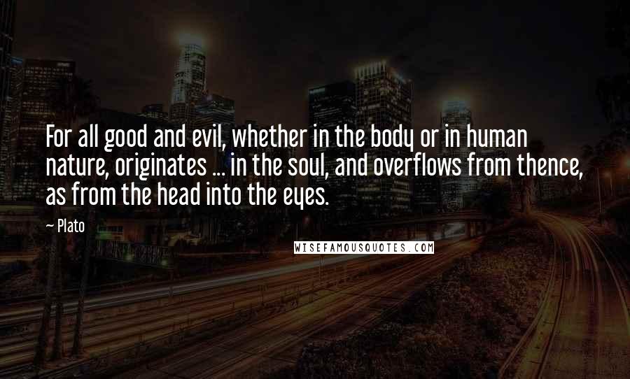 Plato Quotes: For all good and evil, whether in the body or in human nature, originates ... in the soul, and overflows from thence, as from the head into the eyes.