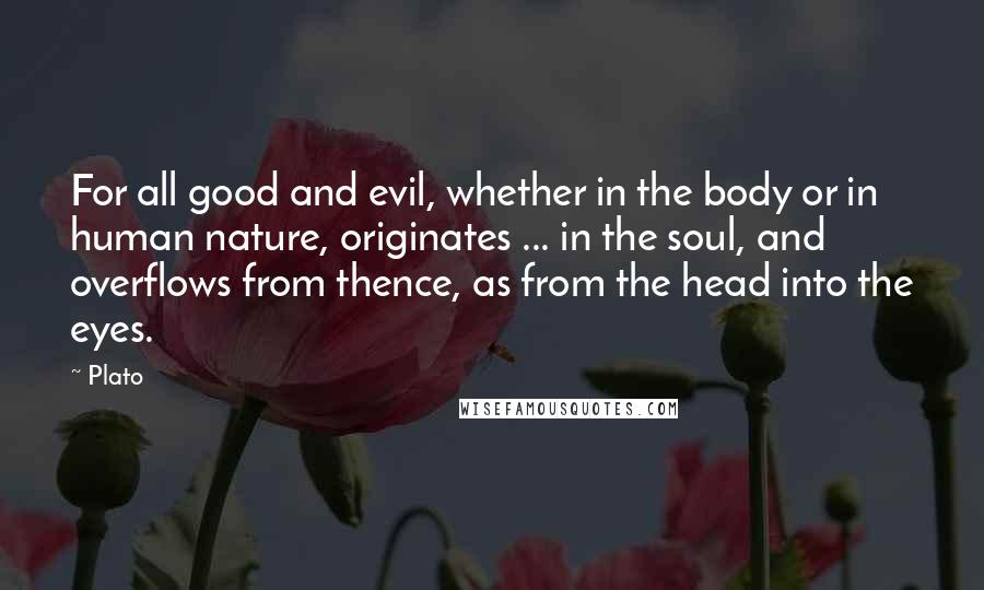 Plato Quotes: For all good and evil, whether in the body or in human nature, originates ... in the soul, and overflows from thence, as from the head into the eyes.