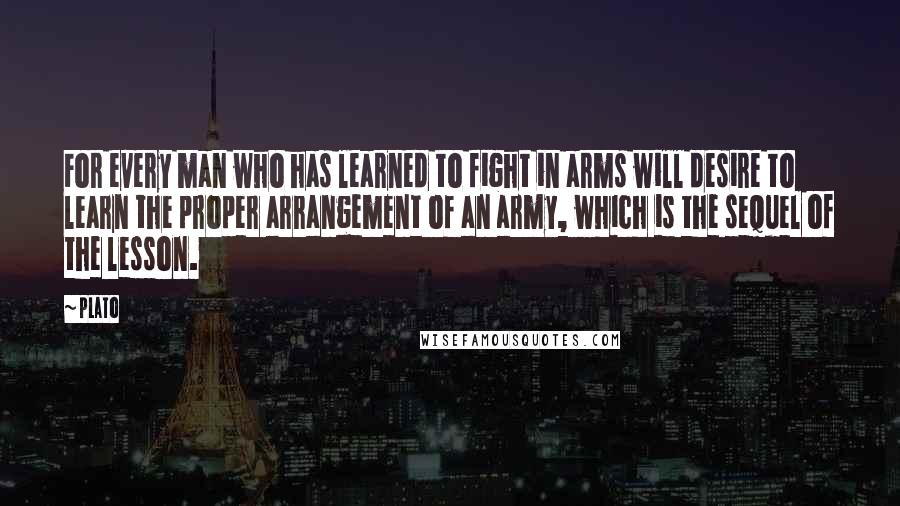 Plato Quotes: For every man who has learned to fight in arms will desire to learn the proper arrangement of an army, which is the sequel of the lesson.