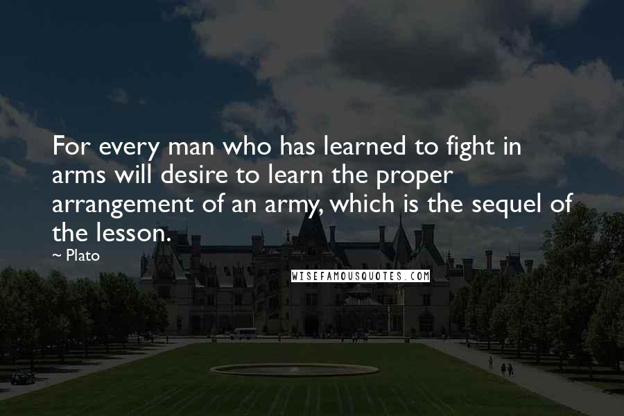 Plato Quotes: For every man who has learned to fight in arms will desire to learn the proper arrangement of an army, which is the sequel of the lesson.