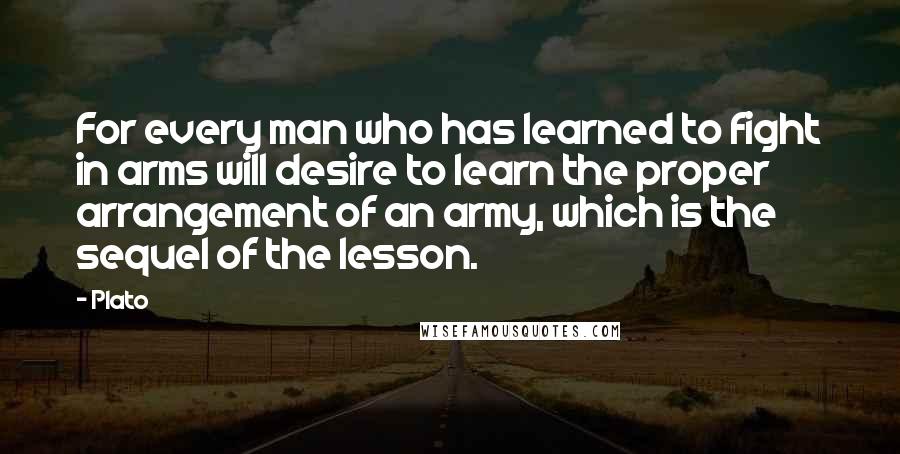 Plato Quotes: For every man who has learned to fight in arms will desire to learn the proper arrangement of an army, which is the sequel of the lesson.