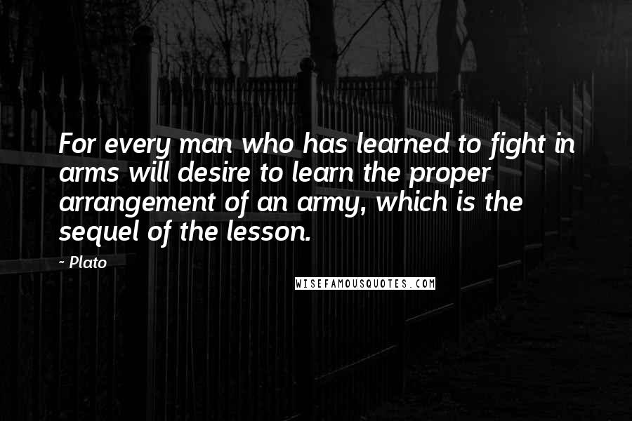 Plato Quotes: For every man who has learned to fight in arms will desire to learn the proper arrangement of an army, which is the sequel of the lesson.