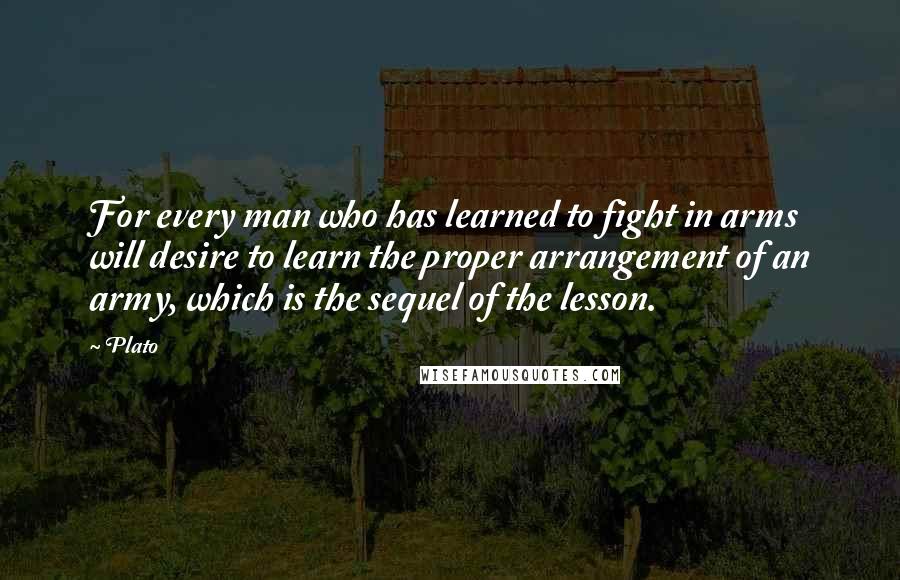 Plato Quotes: For every man who has learned to fight in arms will desire to learn the proper arrangement of an army, which is the sequel of the lesson.