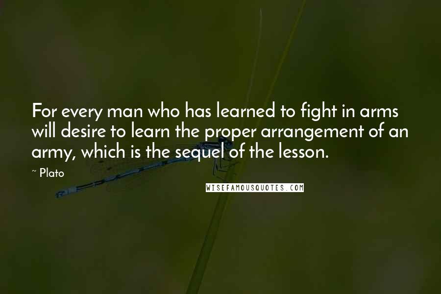 Plato Quotes: For every man who has learned to fight in arms will desire to learn the proper arrangement of an army, which is the sequel of the lesson.