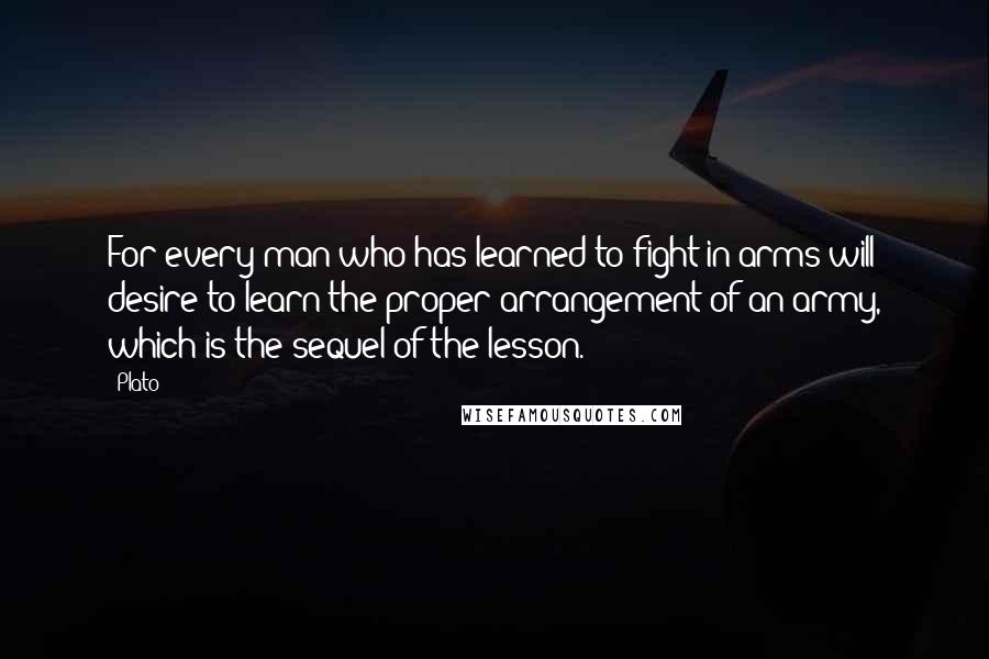 Plato Quotes: For every man who has learned to fight in arms will desire to learn the proper arrangement of an army, which is the sequel of the lesson.