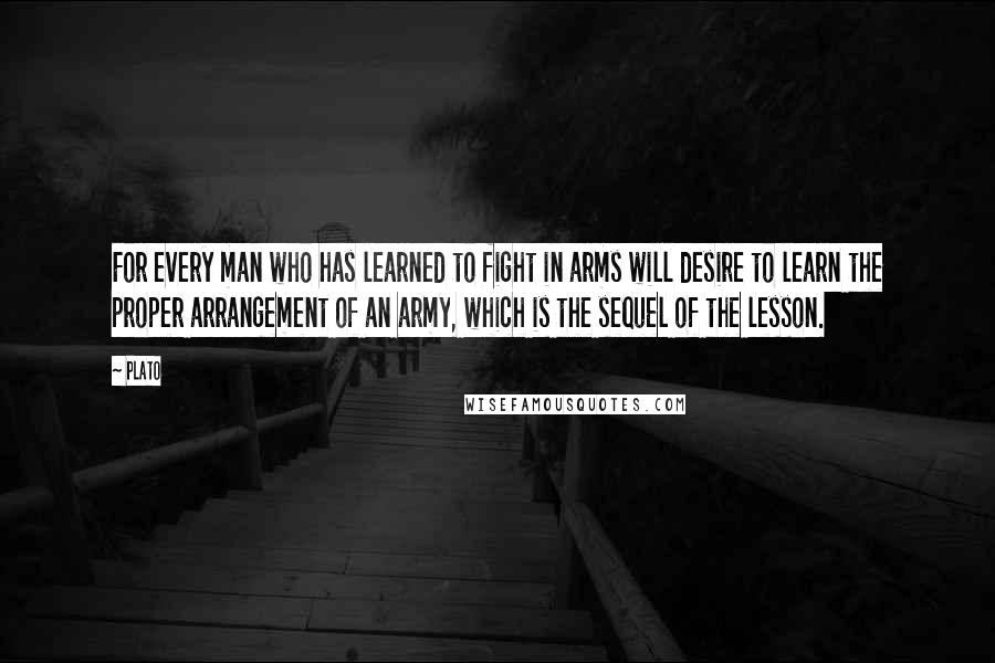 Plato Quotes: For every man who has learned to fight in arms will desire to learn the proper arrangement of an army, which is the sequel of the lesson.