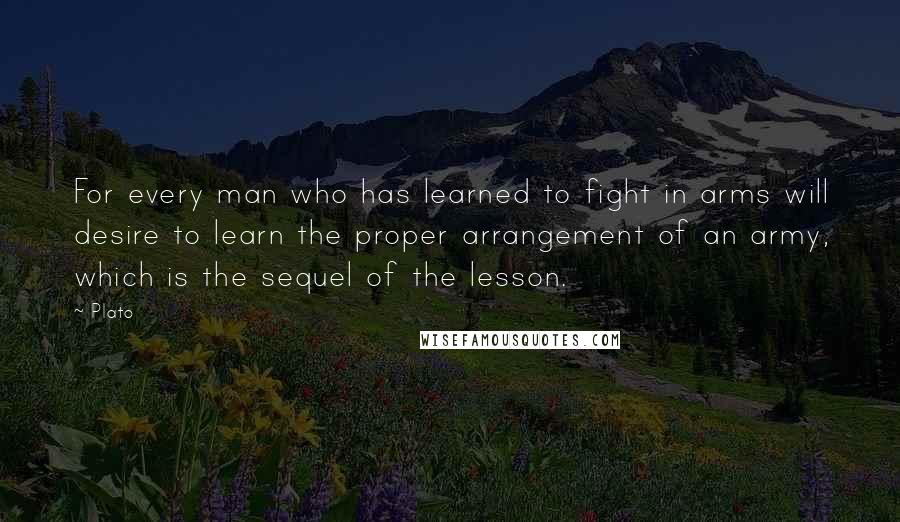 Plato Quotes: For every man who has learned to fight in arms will desire to learn the proper arrangement of an army, which is the sequel of the lesson.