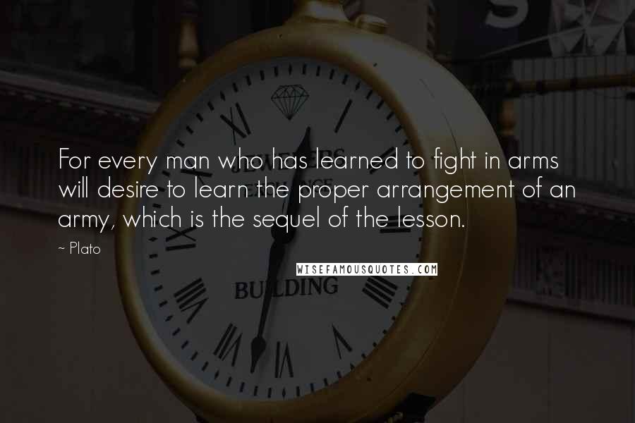 Plato Quotes: For every man who has learned to fight in arms will desire to learn the proper arrangement of an army, which is the sequel of the lesson.