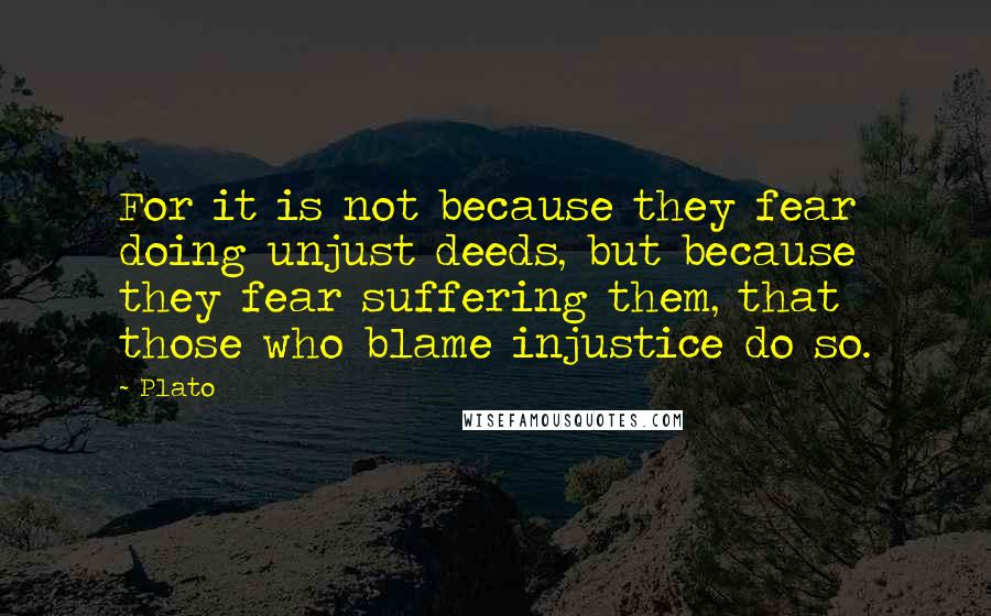 Plato Quotes: For it is not because they fear doing unjust deeds, but because they fear suffering them, that those who blame injustice do so.
