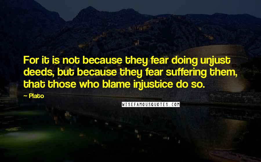 Plato Quotes: For it is not because they fear doing unjust deeds, but because they fear suffering them, that those who blame injustice do so.