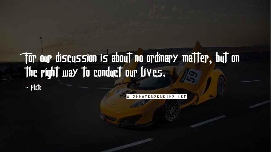 Plato Quotes: For our discussion is about no ordinary matter, but on the right way to conduct our lives.