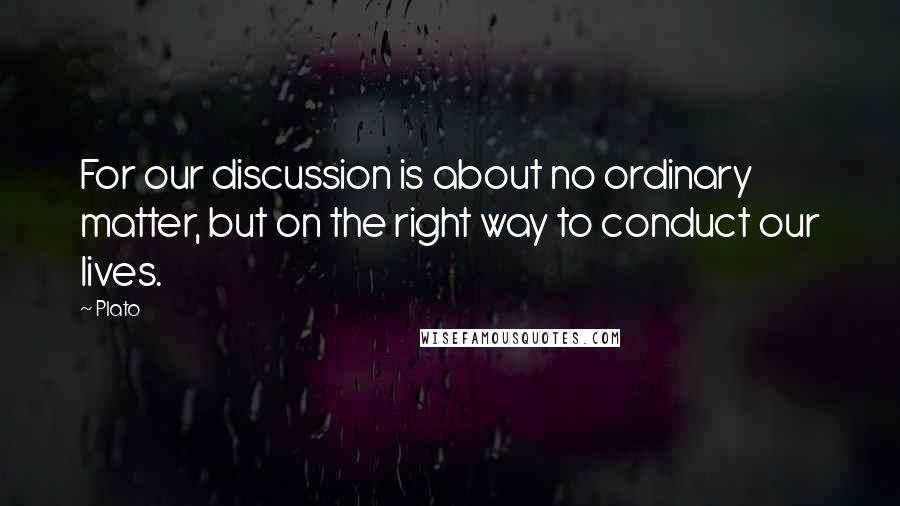 Plato Quotes: For our discussion is about no ordinary matter, but on the right way to conduct our lives.