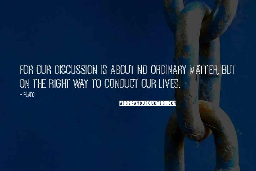 Plato Quotes: For our discussion is about no ordinary matter, but on the right way to conduct our lives.