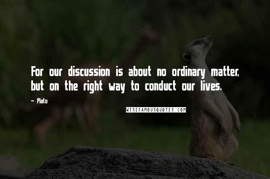 Plato Quotes: For our discussion is about no ordinary matter, but on the right way to conduct our lives.