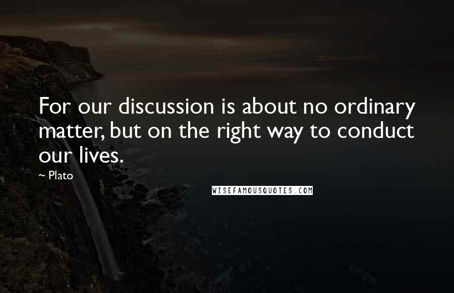 Plato Quotes: For our discussion is about no ordinary matter, but on the right way to conduct our lives.