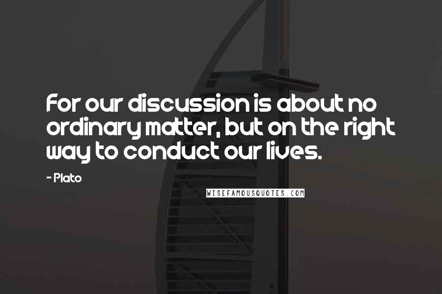 Plato Quotes: For our discussion is about no ordinary matter, but on the right way to conduct our lives.