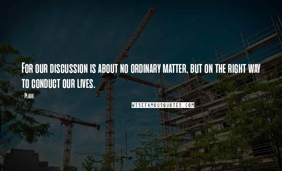 Plato Quotes: For our discussion is about no ordinary matter, but on the right way to conduct our lives.