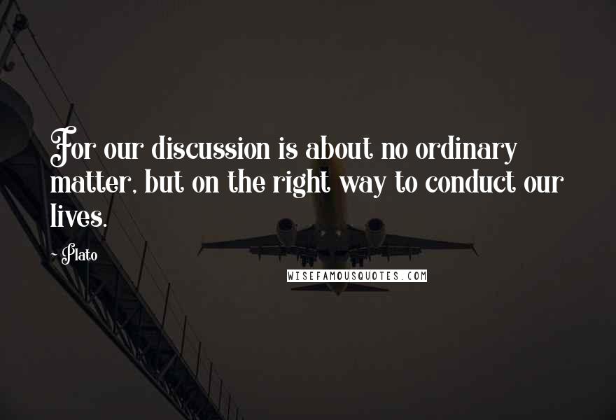 Plato Quotes: For our discussion is about no ordinary matter, but on the right way to conduct our lives.