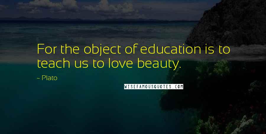 Plato Quotes: For the object of education is to teach us to love beauty.