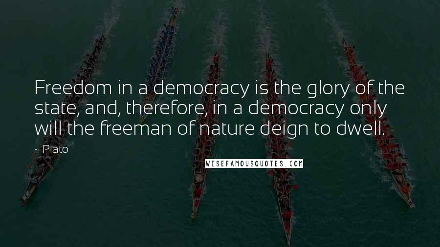 Plato Quotes: Freedom in a democracy is the glory of the state, and, therefore, in a democracy only will the freeman of nature deign to dwell.