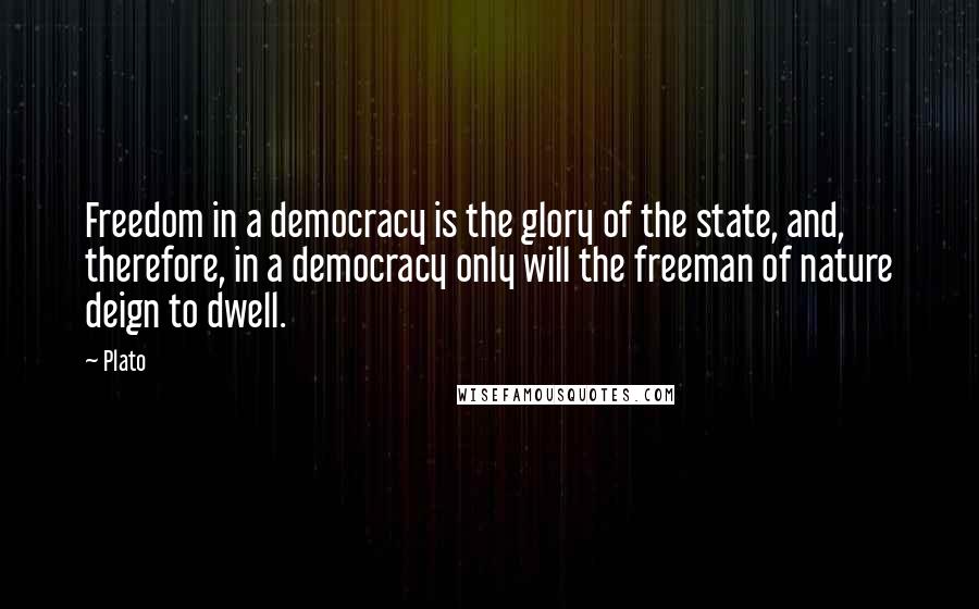 Plato Quotes: Freedom in a democracy is the glory of the state, and, therefore, in a democracy only will the freeman of nature deign to dwell.