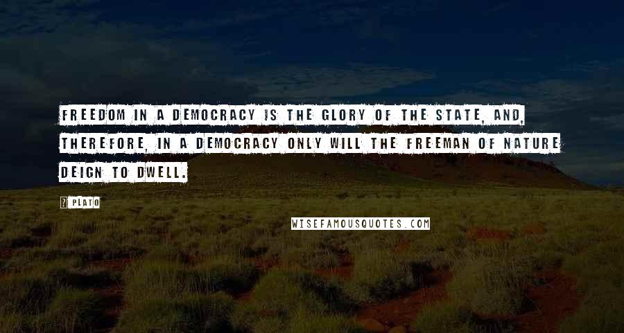 Plato Quotes: Freedom in a democracy is the glory of the state, and, therefore, in a democracy only will the freeman of nature deign to dwell.