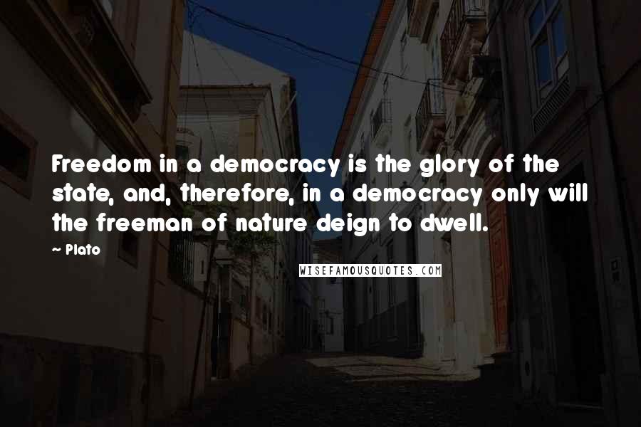 Plato Quotes: Freedom in a democracy is the glory of the state, and, therefore, in a democracy only will the freeman of nature deign to dwell.