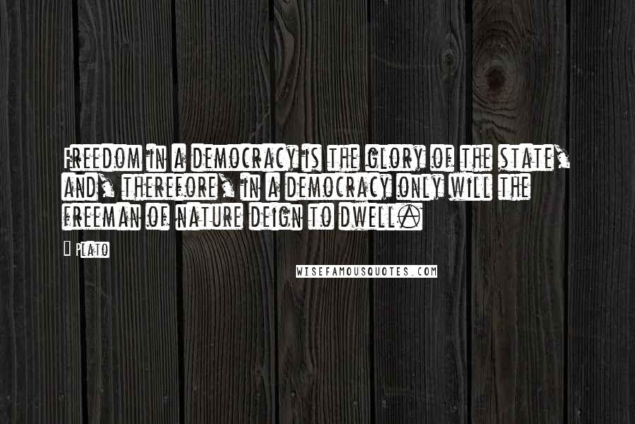 Plato Quotes: Freedom in a democracy is the glory of the state, and, therefore, in a democracy only will the freeman of nature deign to dwell.