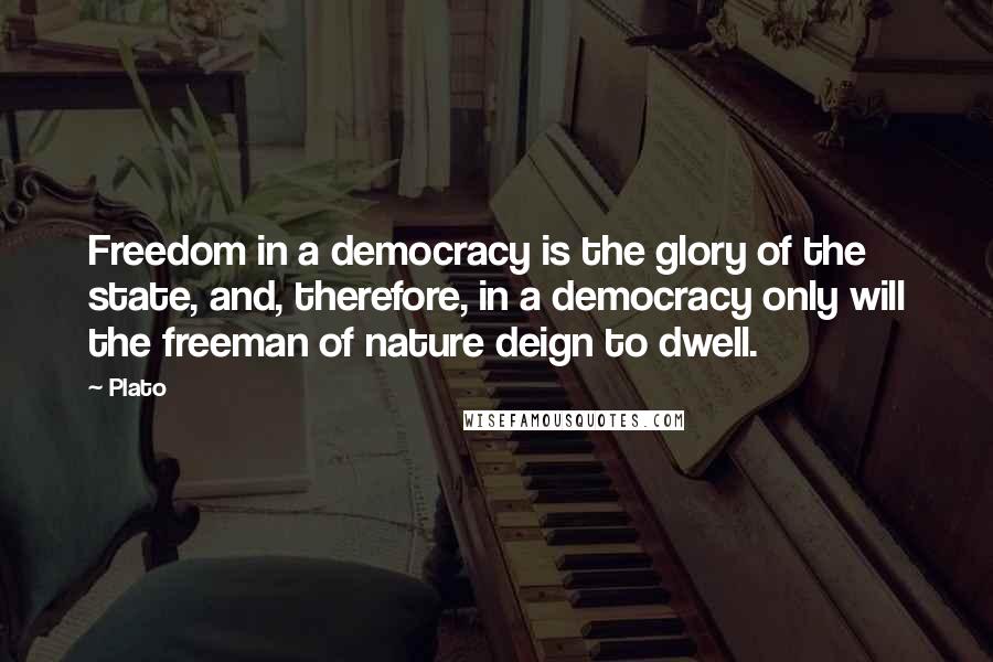 Plato Quotes: Freedom in a democracy is the glory of the state, and, therefore, in a democracy only will the freeman of nature deign to dwell.