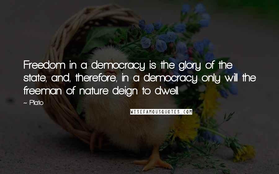 Plato Quotes: Freedom in a democracy is the glory of the state, and, therefore, in a democracy only will the freeman of nature deign to dwell.