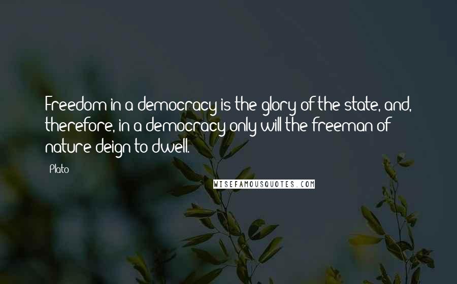 Plato Quotes: Freedom in a democracy is the glory of the state, and, therefore, in a democracy only will the freeman of nature deign to dwell.