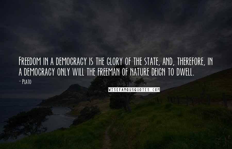 Plato Quotes: Freedom in a democracy is the glory of the state, and, therefore, in a democracy only will the freeman of nature deign to dwell.