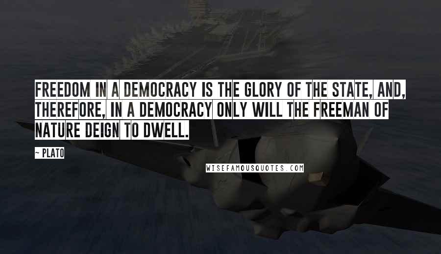 Plato Quotes: Freedom in a democracy is the glory of the state, and, therefore, in a democracy only will the freeman of nature deign to dwell.