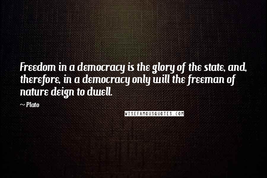 Plato Quotes: Freedom in a democracy is the glory of the state, and, therefore, in a democracy only will the freeman of nature deign to dwell.