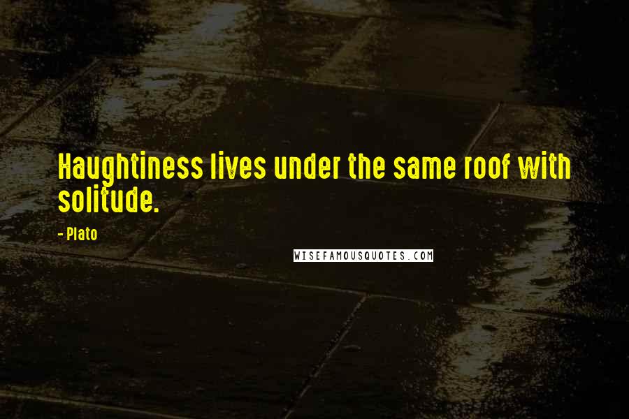 Plato Quotes: Haughtiness lives under the same roof with solitude.