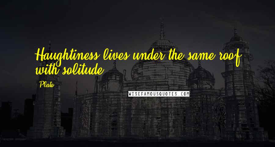 Plato Quotes: Haughtiness lives under the same roof with solitude.