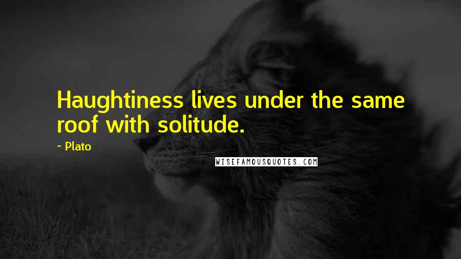 Plato Quotes: Haughtiness lives under the same roof with solitude.