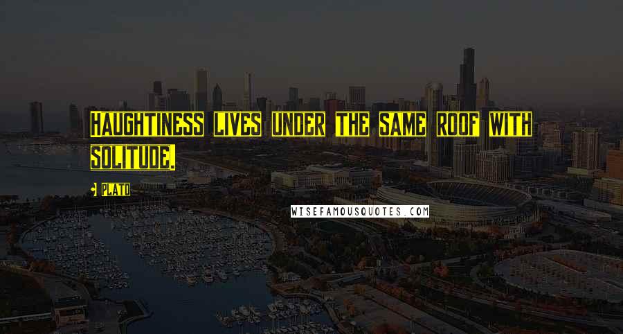 Plato Quotes: Haughtiness lives under the same roof with solitude.