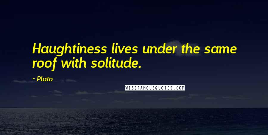 Plato Quotes: Haughtiness lives under the same roof with solitude.